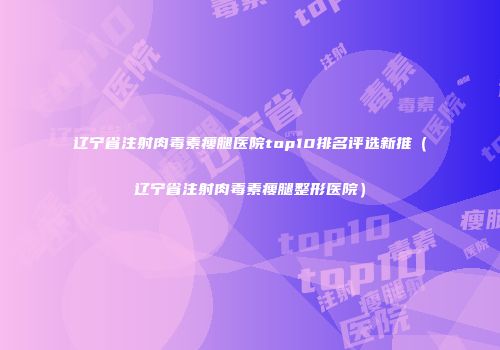 辽宁省注射肉毒素瘦腿医院top10排名评选新推（辽宁省注射肉毒素瘦腿整形医院）