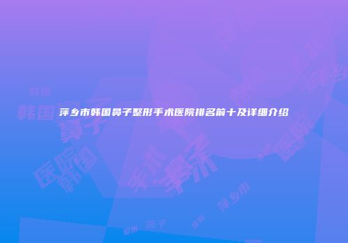萍乡市韩国鼻子整形手术医院排名前十及详细介绍