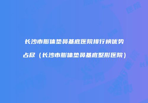 长沙市膨体垫鼻基底医院排行榜优势占尽（长沙市膨体垫鼻基底整形医院）