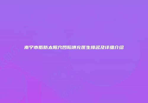 南宁市脂肪太阳穴凹陷填充医生排名及详细介绍