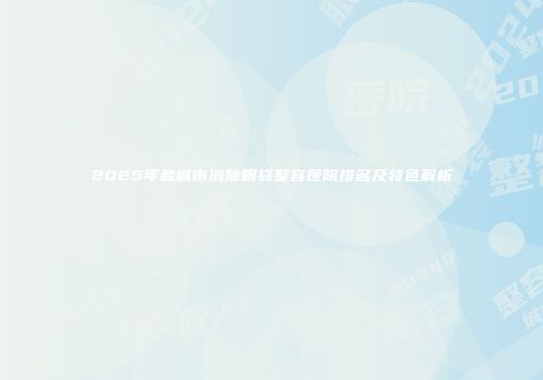 2025年盐城市消除眼袋整容医院排名及特色解析