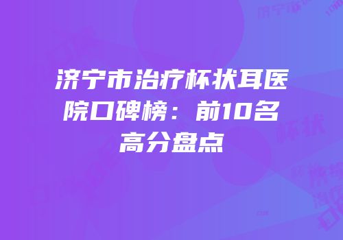 济宁市治疗杯状耳医院口碑榜：前10名高分盘点
