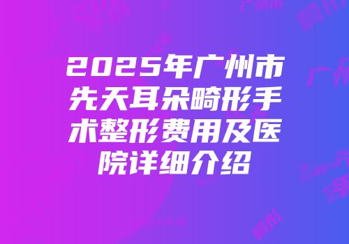 2025年广州市先天耳朵畸形手术整形费用及医院详细介绍