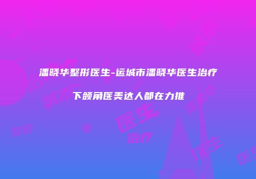 潘晓华整形医生-运城市潘晓华医生治疗下颌角医美达人都在力推