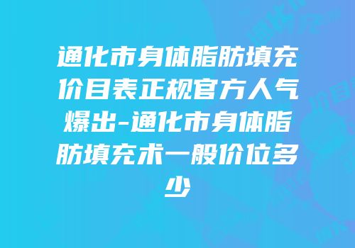 通化市身体脂肪填充价目表正规官方人气爆出-通化市身体脂肪填充术一般价位多少