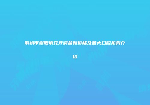 荆州市树脂填充牙洞最新价格及各大口腔机构介绍
