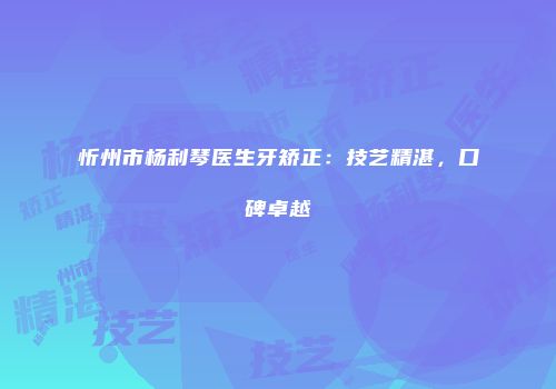 忻州市杨利琴医生牙矫正：技艺精湛，口碑卓越