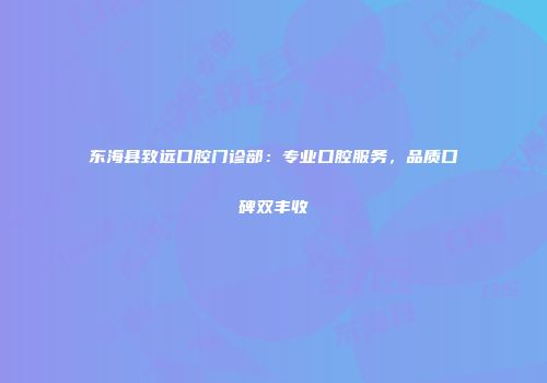 东海县致远口腔门诊部：专业口腔服务，品质口碑双丰收