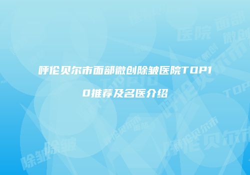 呼伦贝尔市面部微创除皱医院TOP10推荐及名医介绍