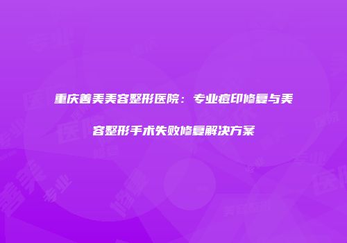 重庆善美美容整形医院：专业痘印修复与美容整形手术失败修复解决方案