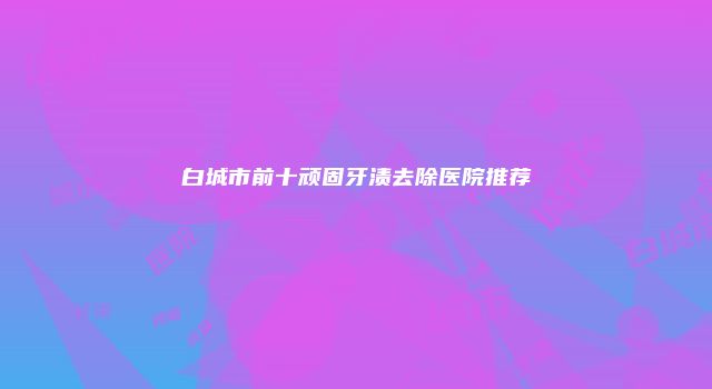 白城市前十顽固牙渍去除医院推荐