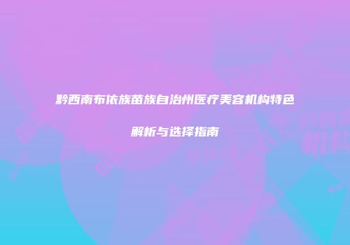 黔西南布依族苗族自治州医疗美容机构特色解析与选择指南