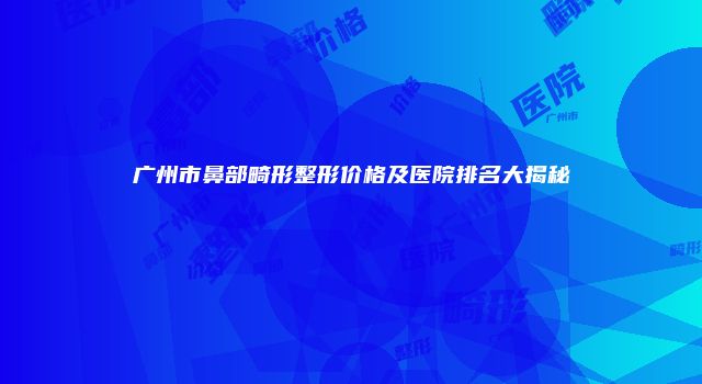 广州市鼻部畸形整形价格及医院排名大揭秘