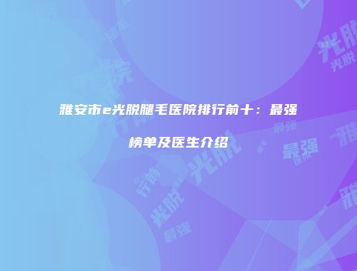 雅安市e光脱腿毛医院排行前十：最强榜单及医生介绍