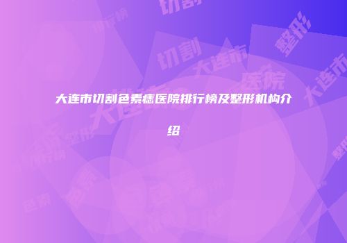 大连市切割色素痣医院排行榜及整形机构介绍