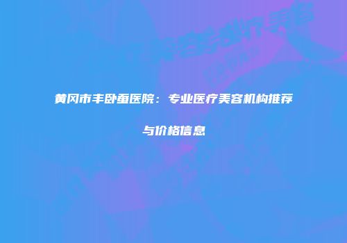 黄冈市丰卧蚕医院：专业医疗美容机构推荐与价格信息