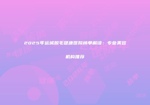 2025年运城脱毛健康医院榜单解读：专业美容机构推荐