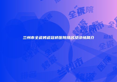 兰州市全瓷烤瓷冠桥医院排名及详情简介