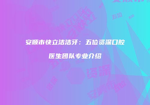 安顺市快立洁洁牙：五位资深口腔医生团队专业介绍