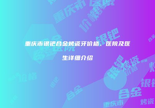 重庆市银钯合金烤瓷牙价格、医院及医生详细介绍