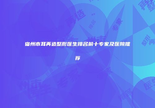 宿州市耳再造整形医生排名前十专家及医院推荐