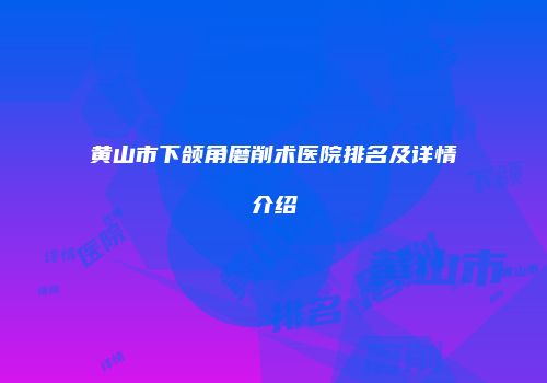 黄山市下颌角磨削术医院排名及详情介绍
