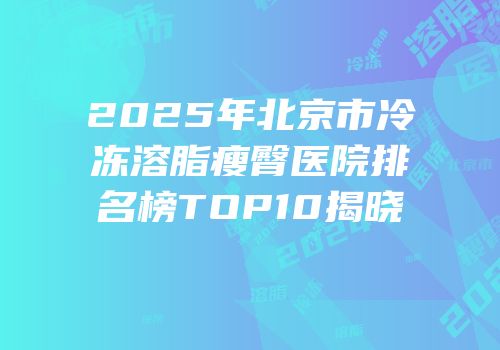 2025年北京市冷冻溶脂瘦臀医院排名榜TOP10揭晓