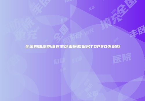 全国自体脂肪填充丰卧蚕医院排名TOP20强揭晓