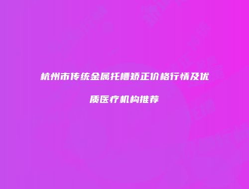 杭州市传统金属托槽矫正价格行情及优质医疗机构推荐