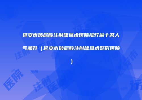 延安市玻尿酸注射隆鼻术医院排行前十名人气飙升（延安市玻尿酸注射隆鼻术整形医院）