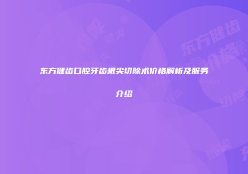 东方健齿口腔牙齿根尖切除术价格解析及服务介绍