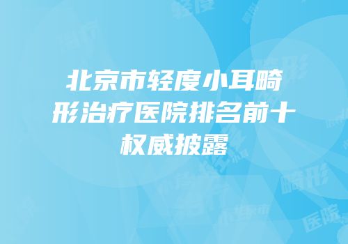 北京市轻度小耳畸形治疗医院排名前十权威披露