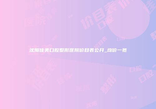 沈阳佳美口腔整形医院价目表公开_均价一览