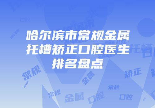 哈尔滨市常规金属托槽矫正口腔医生排名盘点