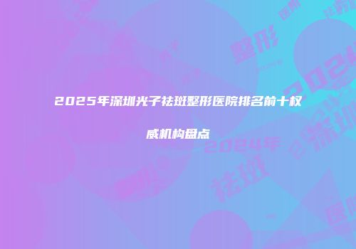 2025年深圳光子祛斑整形医院排名前十权威机构盘点