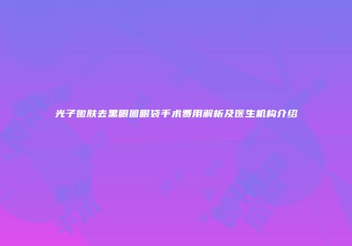 光子嫩肤去黑眼圈眼袋手术费用解析及医生机构介绍