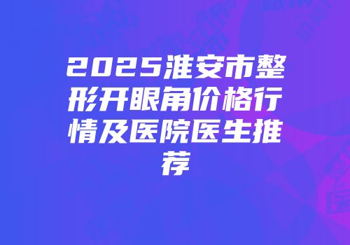 2025淮安市整形开眼角价格行情及医院医生推荐