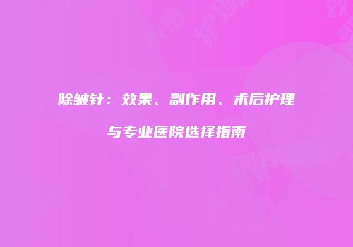 除皱针：效果、副作用、术后护理与专业医院选择指南