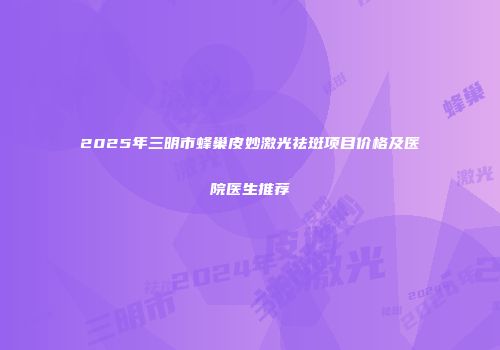 2025年三明市蜂巢皮妙激光祛斑项目价格及医院医生推荐