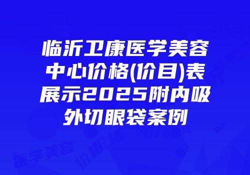 临沂卫康医学美容中心价格(价目)表展示2025附内吸外切眼袋案例