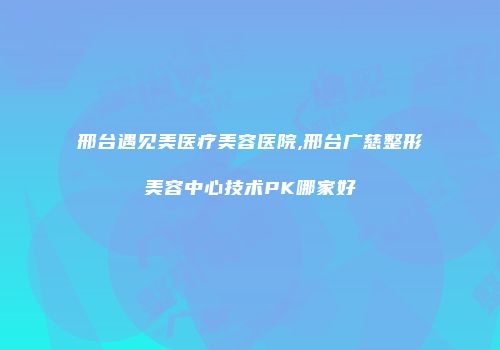 邢台遇见美医疗美容医院,邢台广慈整形美容中心技术PK哪家好
