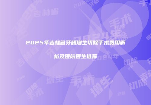 2025年吉林省牙龈增生切除手术费用解析及医院医生推荐