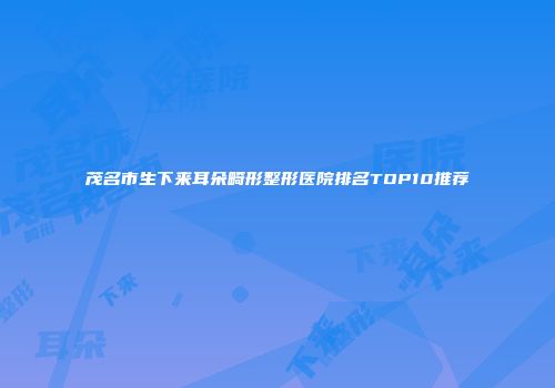 茂名市生下来耳朵畸形整形医院排名TOP10推荐