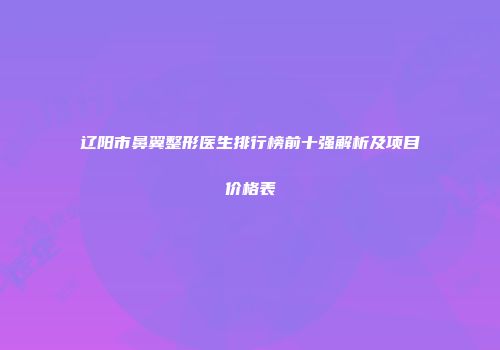 辽阳市鼻翼整形医生排行榜前十强解析及项目价格表