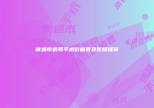 南通市造耳手术价格表及医院推荐