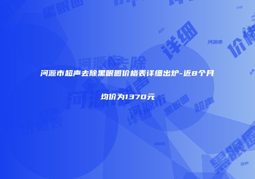 河源市超声去除黑眼圈价格表详细出炉-近8个月均价为1370元
