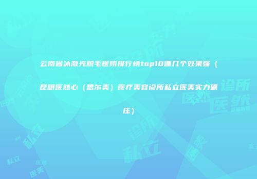 云南省冰激光脱毛医院排行榜top10哪几个效果强（昆明医然心（思尔美）医疗美容诊所私立医美实力碾压）