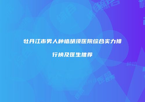 牡丹江市男人种植胡须医院综合实力排行榜及医生推荐
