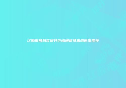 辽源市热玛吉提升价格解析及机构医生推荐