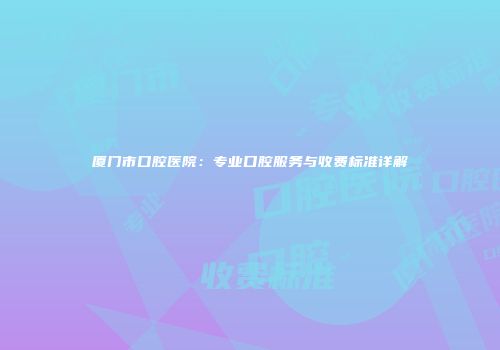 厦门市口腔医院：专业口腔服务与收费标准详解